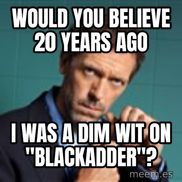 Gregory House M.D. meme: would you believe 20 years ago / i was a dim wit on "blackadder"?