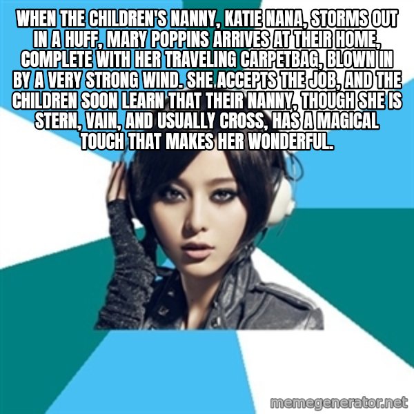 Crafty Interpreter meme: When the children's nanny, Katie Nana, storms out in a huff, Mary Poppins arrives at their home, complete with her traveling carpetbag, blown in by a very strong wind. She accepts the job, and the children soon learn that their nanny, though she is stern, vain, and usually cross, has a magical touch that makes her wonderful.