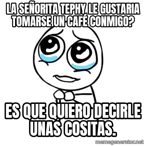 pleaseguy  meme: la señorita tephy le gustaria tomarse un CAFÉ conmigo? / es que quiero decirle unas cositas.