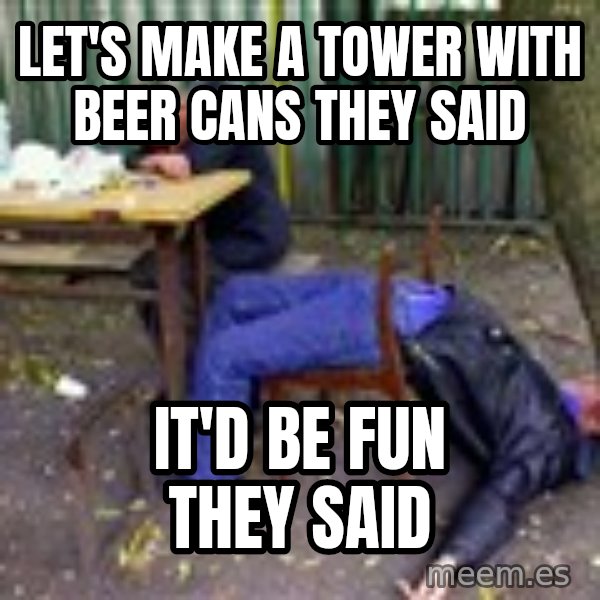 drunk meme: LET'S MAKE A TOWER with beer cans THEY SAID / it'd be fun they said