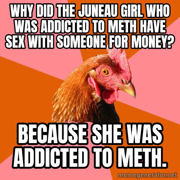 Anti Joke Chicken meme: why did the juneau girl who was addicted to meth have sex with someone for money? / Because she was addicted to meth.