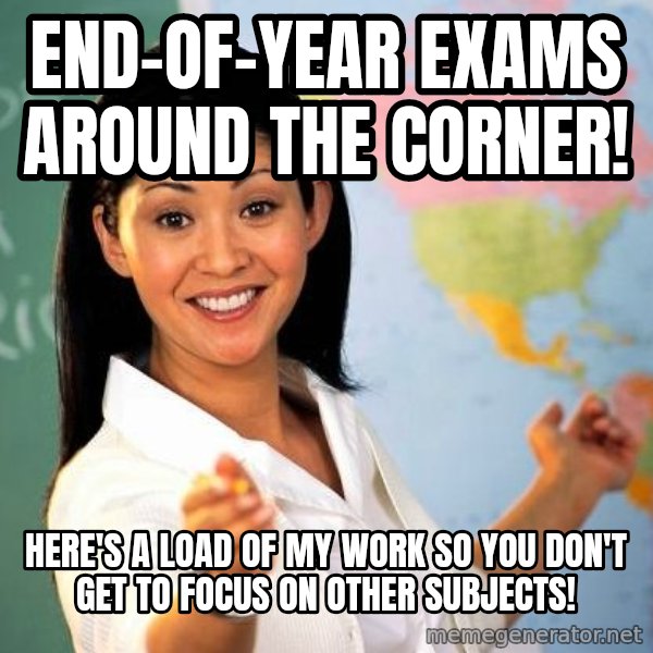 Unhelpful High School Teacher meme: End-Of-Year Exams Around the Corner! / Here's a load of MY work so you don't GET to focus on other subjects!