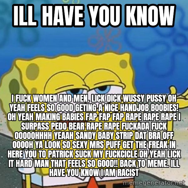 I'll have you know Spongebob meme: Ill have you know / i fuck women and men. lick dick wussy pussy oh yeah feels so good geting a nice handjob  boobies! oh yeah making babies fap fap fap rape rape rape  I SURPASS PEDO BEAR RAPE RAPE fuckada fuck OOOOOHHHH YEAAH SANDY BABY STRIP DAT BRA OFF OOOOH YA LOOK SO SEXY MRS PUFF GET THE FREAK IN HERE you to patrick SUCK MY FUCKCICLE OH YEAH LICK IT HARD MAN THAT FEELS SO GOOD!! back to meme. Ill have you know i am racist