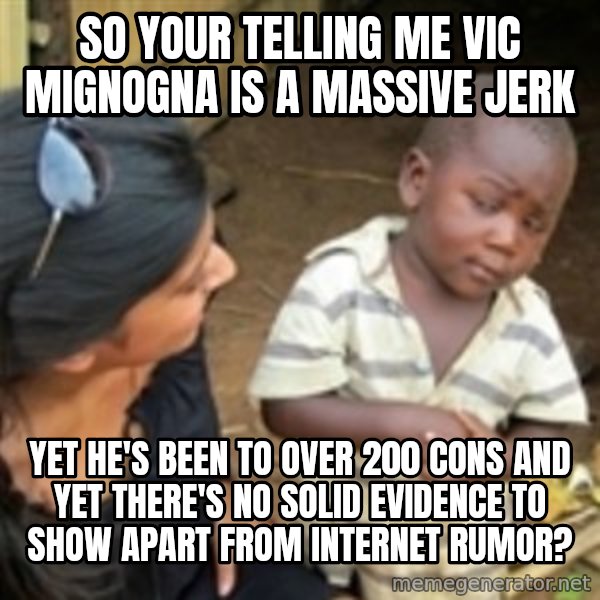 Skeptical african kid  meme: So your telling me Vic mignogna is a massive jerk / yet he's been to over 200 cons and yet there's no solid evidence to show apart from internet rumor?