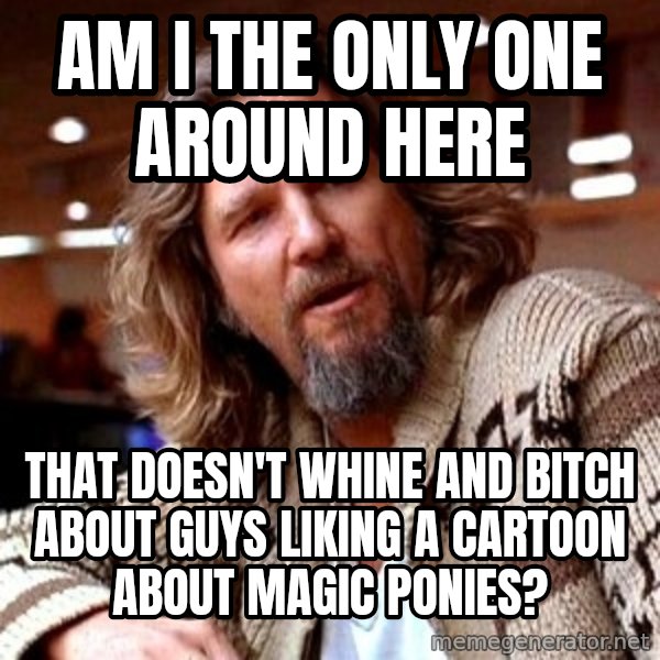Big Lebowski meme: Am i the only one around here / That doesn't whine and bitch About Guys liking a carToon about magic ponies?