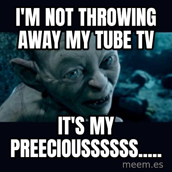 gollum meme: I'm not throwing away my Tube Tv / It's my preecioussssss.....