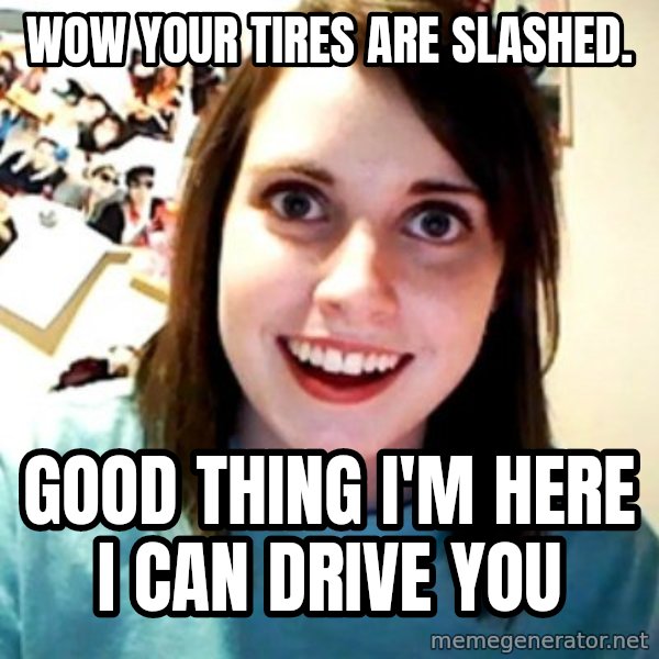 Overly Obsessed Girlfriend meme: wow your tires are slashed. / good thing i'm here i can drive you