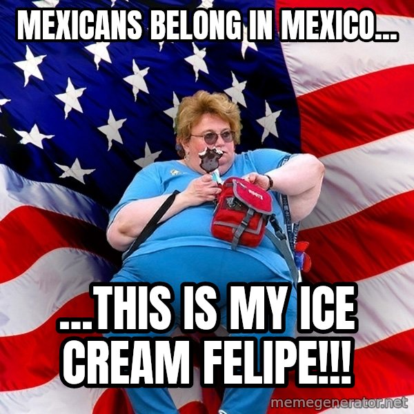 Obese American meme: mexicans belong in mexico... / ...this is my ice cream felipe!!!