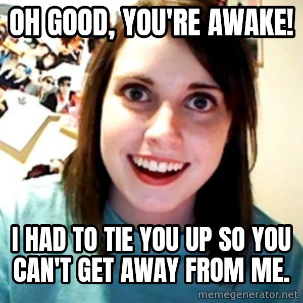 Overly Obsessed Girlfriend meme: oh good, you're awake! / i had to tie you up so you can't get away from me.
