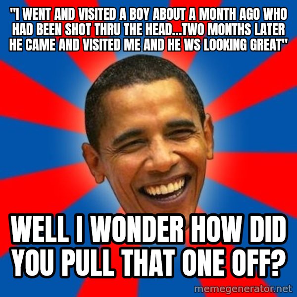Obama meme: "i went and visited a boy about a month ago who had been shot thru the head...two months later he came and visited me and he ws looking great" / Well I wonder how did you pull that one off?