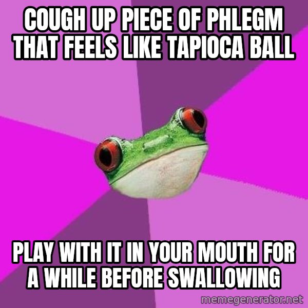 Foul Bachelorette Frog meme: Cough up piece of phlegm that feels like tapioca ball / play with it in your mouth for a while before swallowing