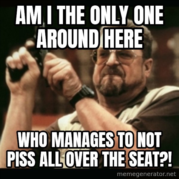 am i the only one around here meme: AM I THE ONLY ONE AROUND HERE / WHO MANAGES TO NOT PISS ALL OVER THE SEAT?!