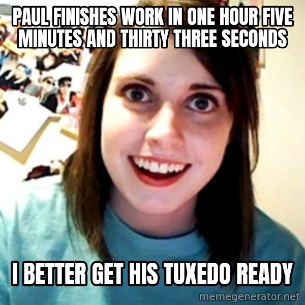 Overly Obsessed Girlfriend meme: PAUL FINISHES WORK IN ONE HOUR FIVE MINUTES AND THIRTY THREE SECONDS / I BETTER GET HIS TUXEDO READY