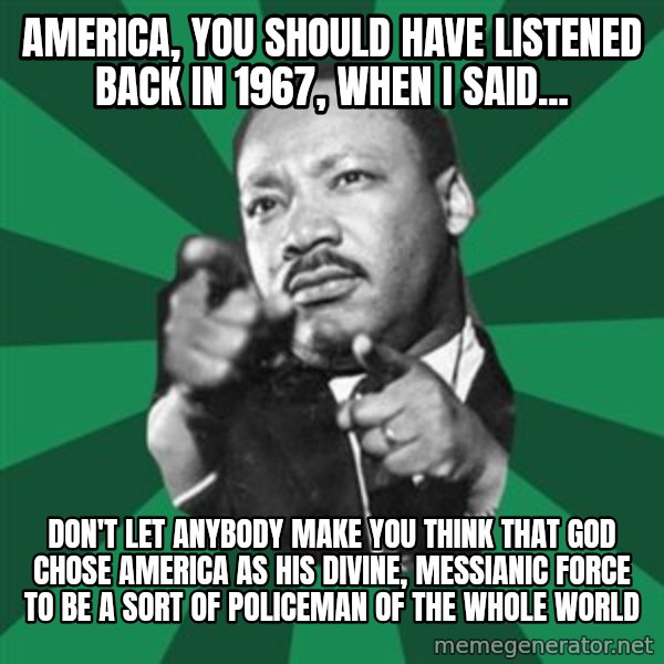 Martin Luther King jr.  meme: america, you should have listened back in 1967, when I said... / Don't let anybody make you think that God chose America as his divine, messianic force to be a sort of policeman of the whole world