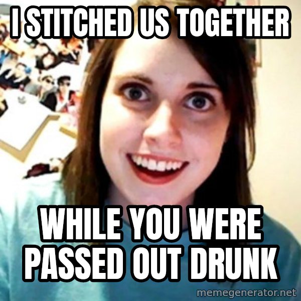 Overly Obsessed Girlfriend meme: i stitched us together / while you were passed out drunk