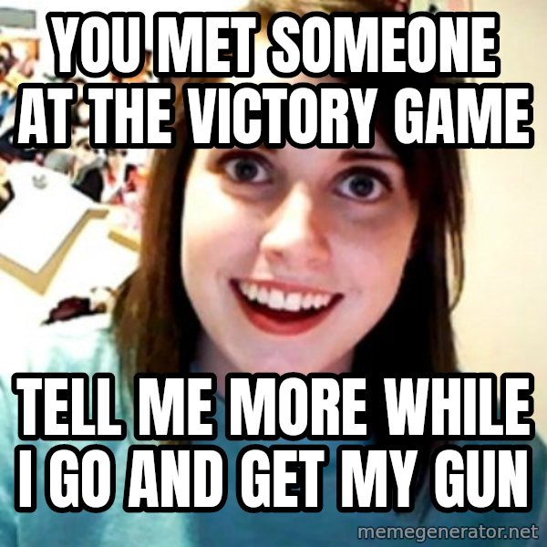 Overly Obsessed Girlfriend meme: YOU MET SOMEONE AT THE VICTORY GAME / TELL ME MORE WHILE I GO AND GET MY GUN