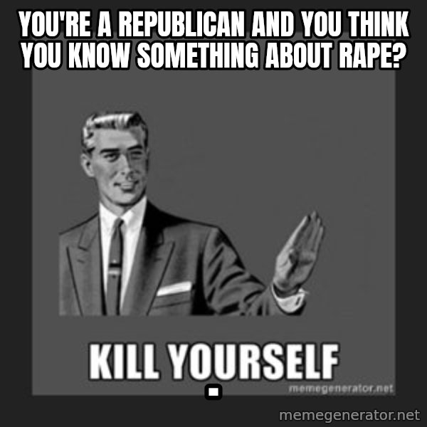 kill yourself guy meme: You're a Republican and you think you know something about Rape? / .
