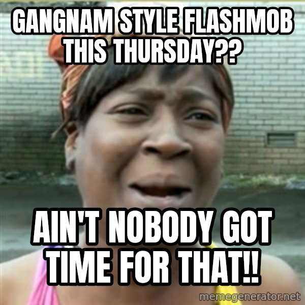 Ain't Nobody got time fo that meme: Gangnam Style flashmob this thursday?? / Ain't nobody got time for that!!