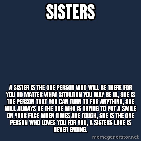 Blank Black meme: SISTERS / A SISTER IS THE ONE PERSON WHO WILL BE THERE FOR YOU NO MATTER WHAT SITUATION YOU MAY BE IN, SHE IS THE PERSON THAT YOU CAN TURN TO FOR ANYTHING, SHE WILL ALWAYS BE THE ONE WHO IS TRYING TO PUT A SMILE ON YOUR FACE WHEN TIMES ARE TOUGH, SHE IS THE ONE PERSON WHO LOVES YOU FOR YOU, A SISTERS LOVE IS NEVER ENDING.