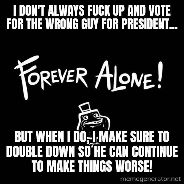 The Most Interesting Man In The World meme: I don't always fuck up and vote for the wrong guy for president... / but when i do, I make sure to double down so he can continue to make things worse!