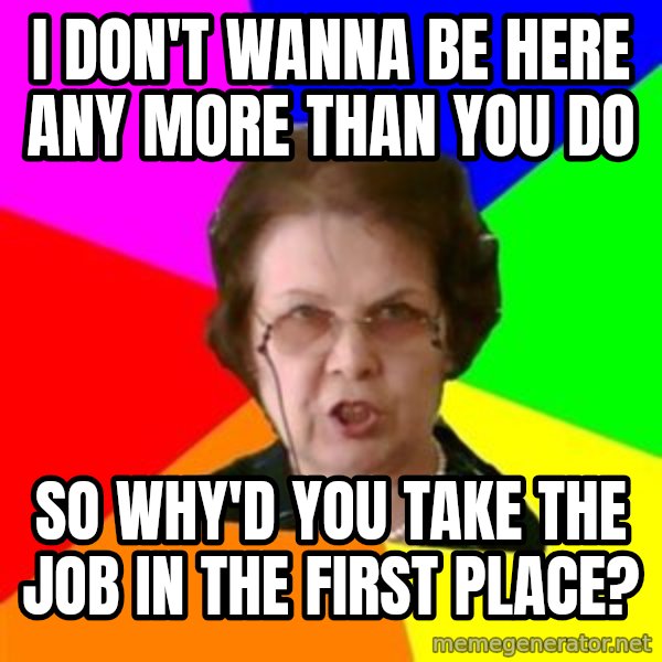 teacher meme: i don't wanna be here any more than you do / So why'd you take the job in the first place?