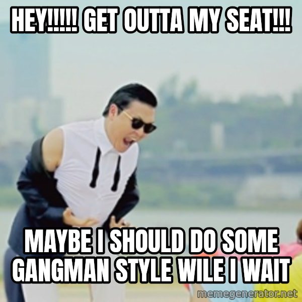 Gangnam Style meme: HEY!!!!! GET OUTTA MY SEAT!!! / MAYBE I SHOULD DO SOME GANGMAN STYLE WILE I WAIT