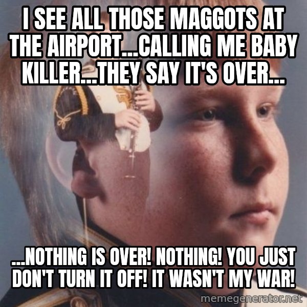 PTSD Clarinet Boy meme: I see all those maggots at the airport...Calling me baby killer...they say it's over... / ...Nothing is over! Nothing! You just don't turn it off! It wasn't my war!