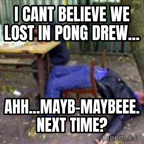 drunk meme: i cant believe we lost in pong drew... / ahh...mayb-maybeee. next time?