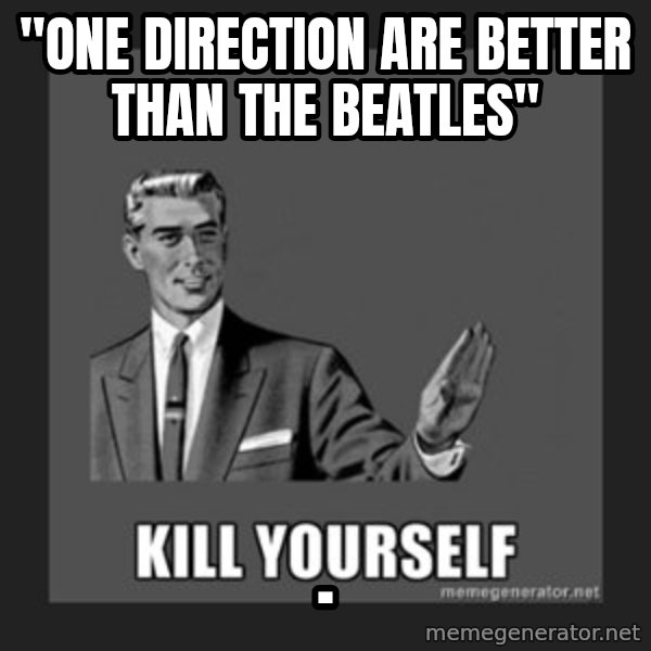 kill yourself guy meme: "one direction are better than the beatles" / .