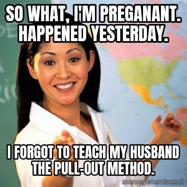 Unhelpful High School Teacher meme: So what, i'm preganant. Happened yesterday. / I forgot to teach my husband the pull-out method.