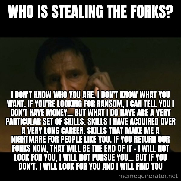 liam neeson taken meme: Who is stealing the forks? / I don't know who you are. I don't know what you want. If you're looking for ransom, I can tell you I don't have money... but what I do have are a very particular set of skills. Skills I have acquired over a very long career. Skills that make me a nightmare for people like you. If you return our FORKS now, that will be the end of it - I will not look for you, I will not pursue you... but if you don't, I will look for you and I will find you