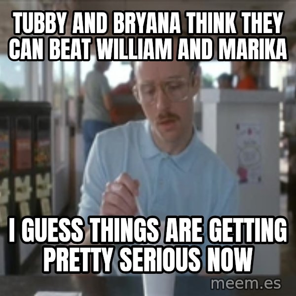 Things are getting pretty Serious (Napoleon Dynamite) meme: Tubby and Bryana think they can beat William and Marika / I guess things are getting pretty serious now