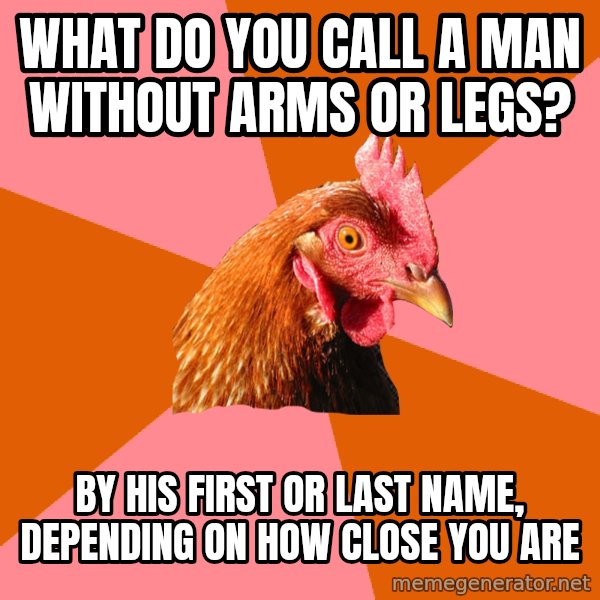 Anti Joke Chicken meme: WHAT DO YOU CALL A MAN WITHOUT ARMS OR LEGS? / BY HIS FIRST OR LAST NAME, DEPENDING ON HOW CLOSE YOU ARE