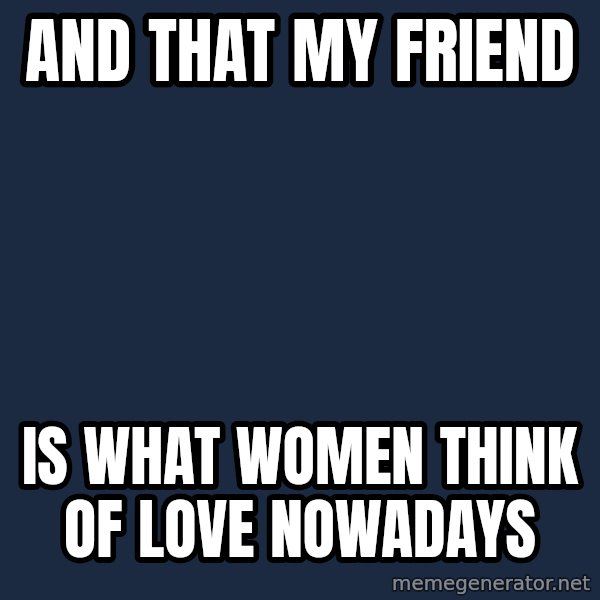 X, X Everywhere  meme: and that my friend / Is what women think of love nowadays