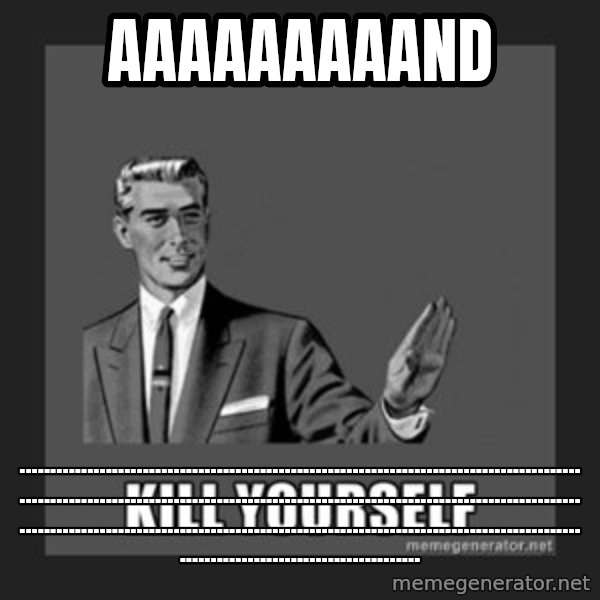 kill yourself guy meme: aaaaaaaaand / ........................................................................................................................................................................................................................................................................................................................
