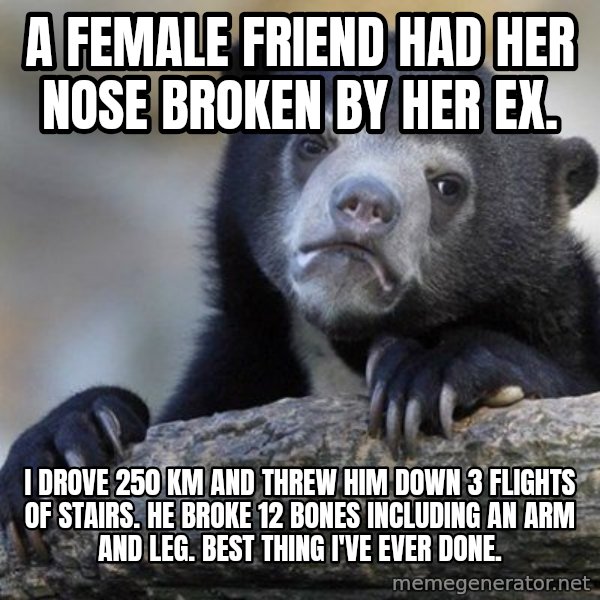 Confession Bear meme: A female friend had her nose broken by her ex. / I drove 250 Km and threw him down 3 flights of stairs.  he broke 12 bones including an arm and leg.  Best thing i've ever done.