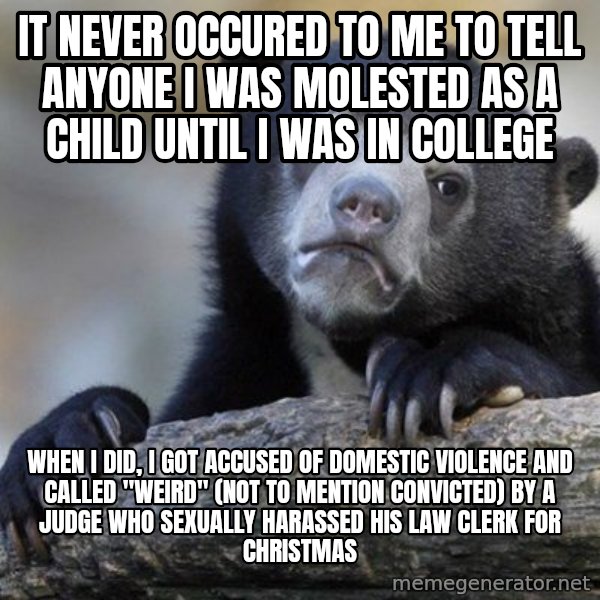Confession Bear meme: IT NEVER OCCURED TO ME TO TELL ANYONE I WAS MOLESTED AS A CHILD UNTIL I WAS IN COLLEGE / WHEN I DID, I GOT ACCUSED OF DOMESTIC VIOLENCE AND CALLED "WEIRD" (NOT TO MENTION CONVICTED) BY A JUDGE WHO SEXUALLY HARASSED HIS LAW CLERK FOR CHRISTMAS