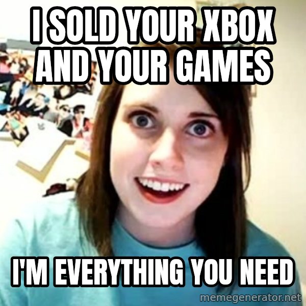 Overly Attached Girlfriend meme: I SOLD YOUR XBOX AND YOUR GAMES / i'M EVERYTHING YOU NEED