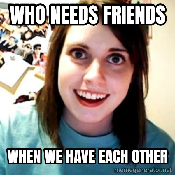 Overly Obsessed Girlfriend meme: Who needs friends / When we have each other