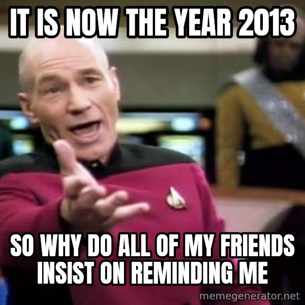 Picard Wtf meme: It is now the year 2013 / so why do all of my friends insist on reminding me