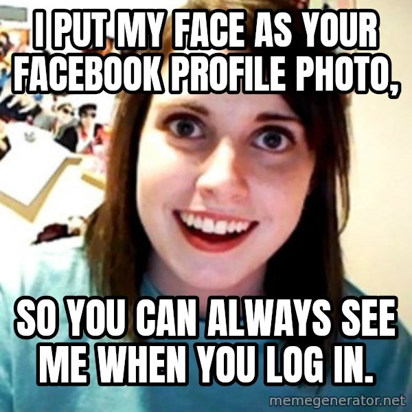 Overly Obsessed Girlfriend meme: I PUT MY FACE AS YOUR FACEBOOK PROFILE PHOTO, / SO YOU CAN ALWAYS SEE ME WHEN YOU LOG IN.