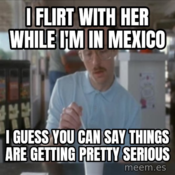 Things are getting pretty Serious (Napoleon Dynamite) meme: I flirt with her while I'm in mexico / I guess you can say things are getting pretty serious
