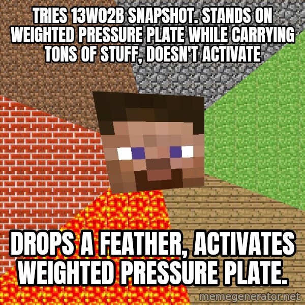 Minecraft Guy meme: Tries 13w02b snapshot. Stands on weighted pressure plate while carrying tons of stuff, doesn't activate / Drops a feather, activates weighted pressure plate.