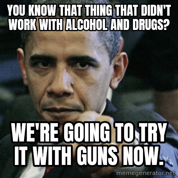 Pissed off Obama meme: You know that thing that didn't work with Alcohol and Drugs? / We're going to try it with guns now.