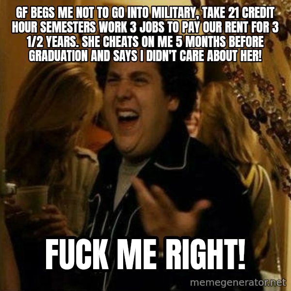 Fuck me right meme: GF BEGS ME NOT TO GO INTO MILITARY, TAKE 21 CREDIT HOUR SEMESTERS WORK 3 JOBS TO PAY OUR RENT FOR 3 1/2 YEARS. sHE CHEATS ON ME 5 MONTHS BEFORE GRADUATION AND SAYS I DIDN'T CARE ABOUT HER! / Fuck me right!