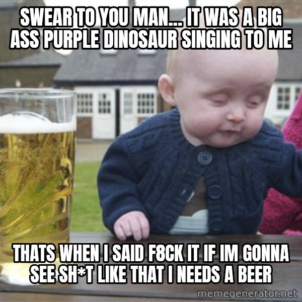 drunk baby 1 meme: swear to you man... it was a big ass purple dinosaur singing to me / thats when I said F8ck it if im gonna see sh*t like that I needs a beer