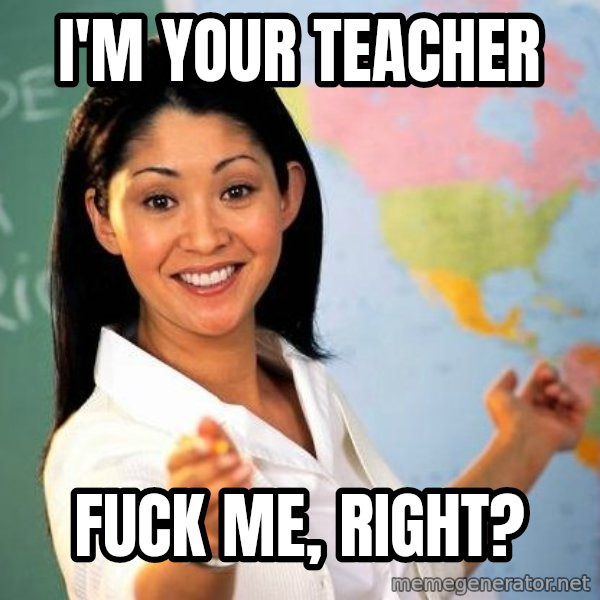 Unhelpful High School Teacher meme: I'M YOUR TEACHER / fuck me, RIGHT?