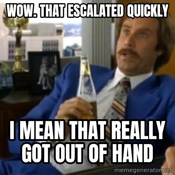 That escalated quickly-Ron Burgundy meme: WOW. THAT ESCALATED QUICKLY / I MEAN THAT REALLY GOT OUT OF HAND