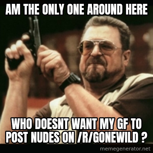 am i the only one around here meme: Am the only one around here / Who doesnt want my gf to post nudes  on /r/gonewild ?