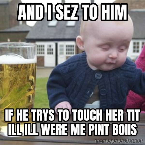 drunk baby 1 meme: and i sez to him / if he trys to touch her tit ill ill were me pint boiis